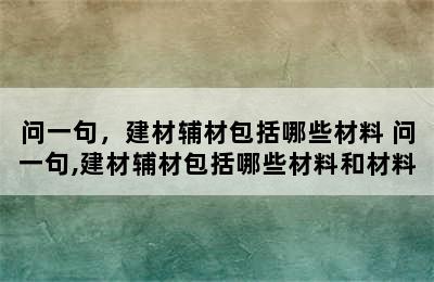 问一句，建材辅材包括哪些材料 问一句,建材辅材包括哪些材料和材料